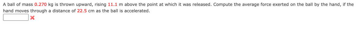 A ball of mass 0.270 kg is thrown upward, rising 11.1 m above the point at which it was released. Compute the average force exerted on the ball by the hand, if the
hand moves through a distance of 22.5 cm as the ball is accelerated.
