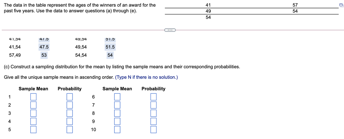 The data in the table represent the ages of the winners of an award for the
past five years. Use the data to answer questions (a) through (e).
41
57
49
54
54
41,54
47.5
49,54
51.5
41,54
47.5
49,54
51.5
57,49
53
54,54
54
(c) Construct a sampling distribution for the mean by listing the sample means and their corresponding probabilities.
Give all the unique sample means in ascending order. (Type N if there is no solution.)
Sample Mean
Probability
Sample Mean
Probability
1
6.
2
7
3
4
10
