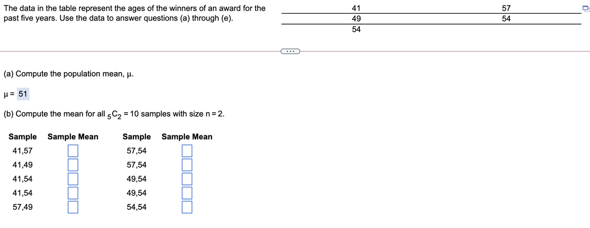 The data in the table represent the ages of the winners of an award for the
past five years. Use the data to answer questions (a) through (e).
41
57
49
54
54
(a) Compute the population mean, µ.
H = 51
(b) Compute the mean for all 5C2 = 10 samples with size n= 2.
Sample
Sample Mean
Sample Sample Mean
41,57
57,54
41,49
57,54
41,54
49,54
41,54
49,54
57,49
54,54
