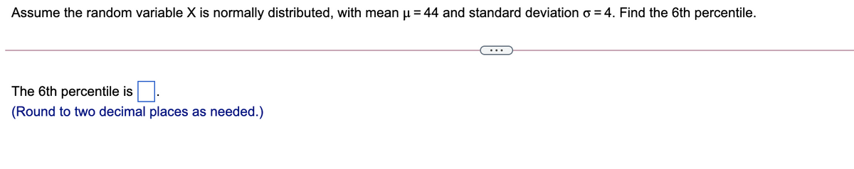 Assume the random variable X is normally distributed, with mean u = 44 and standard deviation o = 4. Find the 6th percentile.
The 6th percentile is
(Round to two decimal places as needed.)
