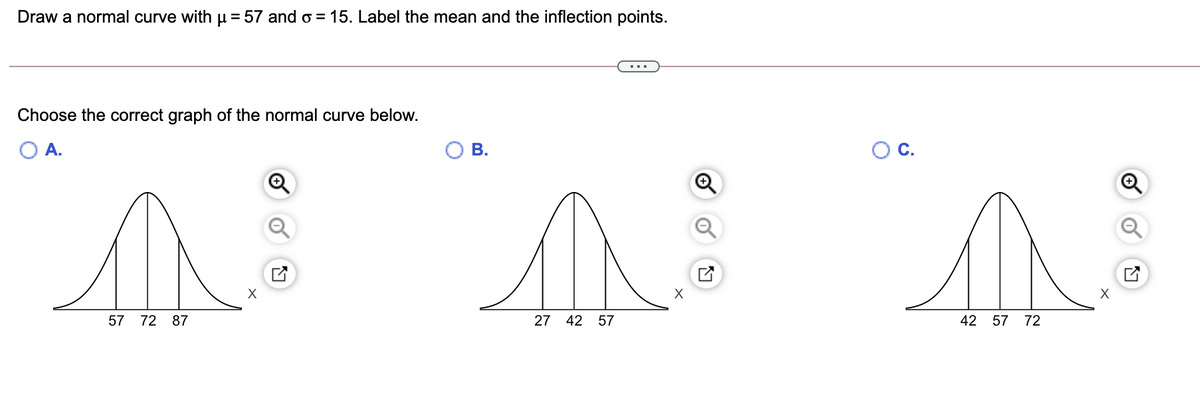 Draw a normal curve with µ = 57 and o = 15. Label the mean and the inflection points.
%3D
...
Choose the correct graph of the normal curve below.
A.
В.
С.
Q
X
57 72 87
27 42 57
42 57 72
