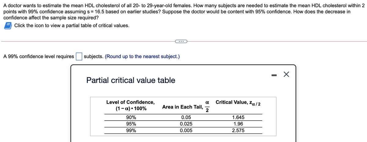 A doctor wants to estimate the mean HDL cholesterol of all 20- to 29-year-old females. How many subjects are needed to estimate the mean HDL cholesterol within 2
points with 99% confidence assuming s = 16.5 based on earlier studies? Suppose the doctor would be content with 95% confidence. How does the decrease in
confidence affect the sample size required?
Click the icon to view a partial table of critical values.
...
A 99% confidence level requires
subjects. (Round up to the nearest subject.)
Partial critical value table
Level of Confidence,
Critical Value, Za/2
Area in Each Tail,
(1- a) • 100%
2
90%
0.05
1.645
95%
0.025
1.96
99%
0.005
2.575
