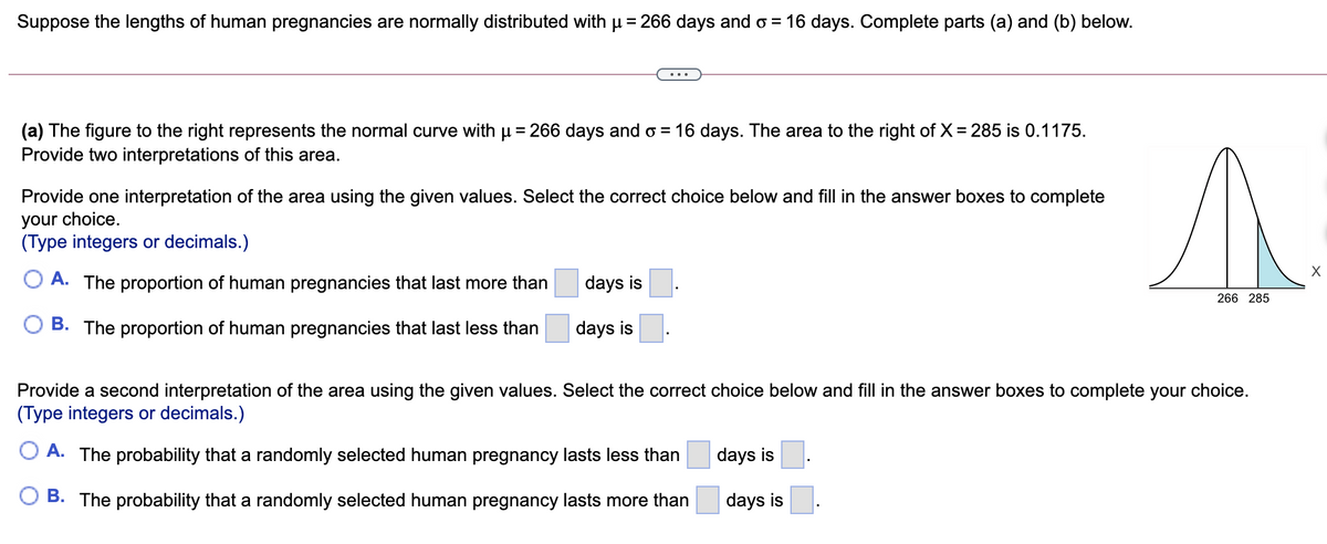 Suppose the lengths of human pregnancies are normally distributed with p = 266 days and o = 16 days. Complete parts (a) and (b) below.
(a) The figure to the right represents the normal curve with u = 266 days and o = 16 days. The area to the right of X= 285 is 0.1175.
Provide two interpretations of this area.
Provide one interpretation of the area using the given values. Select the correct choice below and fill in the answer boxes to complete
your choice.
(Type integers or decimals.)
O A. The proportion of human pregnancies that last more than
days is
266 285
O B. The proportion
pregnancies that last less thar
days is
Provide a second interpretation of the area using the given values. Select the correct choice below and fill in the answer boxes to complete your choice.
(Type integers or decimals.)
O A. The probability that a randomly selected human pregnancy lasts less than
days is
B. The probability that a randomly selected human pregnancy lasts more than
days is
