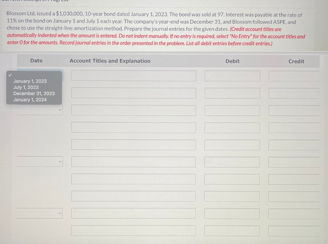 Blossom Ltd. issued a $1,030,000, 10-year bond dated January 1, 2023. The bond was sold at 97. Interest was payable at the rate of
11% on the bond on January 1 and July 1 each year. The company's year-end was December 31, and Blossom followed ASPE, and
chose to use the straight-line amortization method. Prepare the journal entries for the given dates. (Credit account titles are
automatically indented when the amount is entered. Do not indent manually. If no entry is required, select "No Entry" for the account titles and
enter o for the amounts. Record journal entries in the order presented in the problem. List all debit entries before credit entries.)
Date
January 1, 2023
July 1, 2023
December 31, 2023
January 1, 2024
Account Titles and Explanation
Debit
Credit