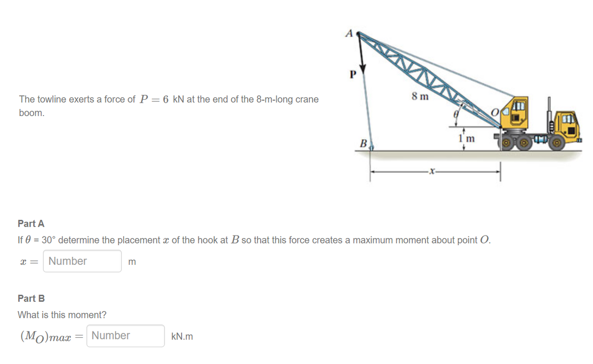 The towline exerts a force of P = 6 kN at the end of the 8-m-long crane
boom.
X =
Part B
What is this moment?
(Mo) max
m
Part A
If 0 = 30° determine the placement of the hook at B so that this force creates a maximum moment about point O.
Number
Number
A
kN.m
ВА
8 m
1 m
OOTT