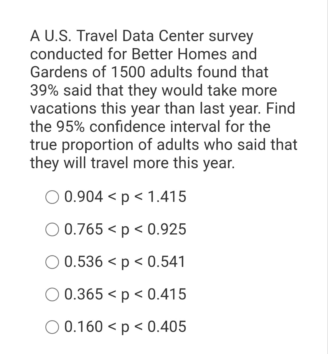 A U.S. Travel Data Center survey
conducted for Better Homes and
Gardens of 1500 adults found that
39% said that they would take more
vacations this year than last year. Find
the 95% confidence interval for the
true proportion of adults who said that
they will travel more this year.
0.904 < p < 1.415
0.765 < p < 0.925
0.536 < p < 0.541
0.365 < p < 0.415
O 0.160 < p < 0.405
