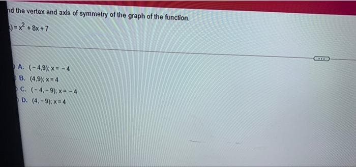 nd the vertex and axis of symmetry of the graph of the function.
=x + 8x +7
A. (-4,9); x= - 4
B. (4,9), x= 4
C. (-4, - 9); x = - 4
D. (4. -9), x= 4
