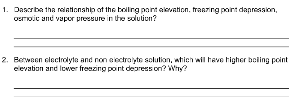 1. Describe the relationship of the boiling point elevation, freezing point depression,
osmotic and vapor pressure in the solution?
2. Between electrolyte and non electrolyte solution, which will have higher boiling point
elevation and lower freezing point depression? Why?
