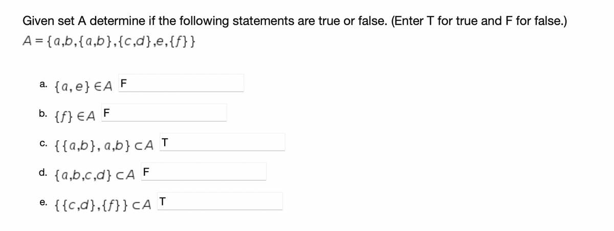 Given set A determine if the following statements are true or false. (Enter T for true and F for false.)
A = {a,b,{a,b},{c,d},e,{f}}
a. {a,e}€A F
b. {f} EA F
c. {{a,b}, a,b}cA T
d. {a,b,c,d} cA F
e. {{c,d},{f}}cA T
