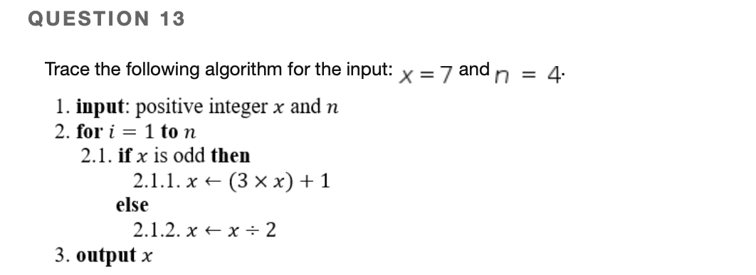 QUESTION 13
Trace the following algorithm for the input: x =7 and n = 4:
1. input: positive integer x and n
2. for i = 1 to n
2.1. if x is odd then
2.1.1. x +
else
(3 x x) + 1
2.1.2. х + х * 2
3. output x
