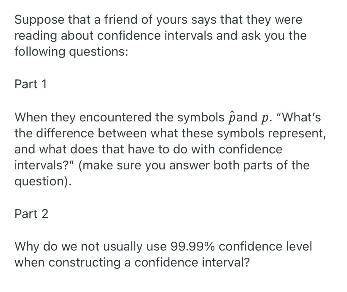 Suppose that a friend of yours says that they were
reading about confidence intervals and ask you the
following questions:
Part 1
When they encountered the symbols pand p. "What's
the difference between what these symbols represent,
and what does that have to do with confidence
intervals?" (make sure you answer both parts of the
question).
Part 2
Why do we not usually use 99.99% confidence level
when constructing a confidence interval?
