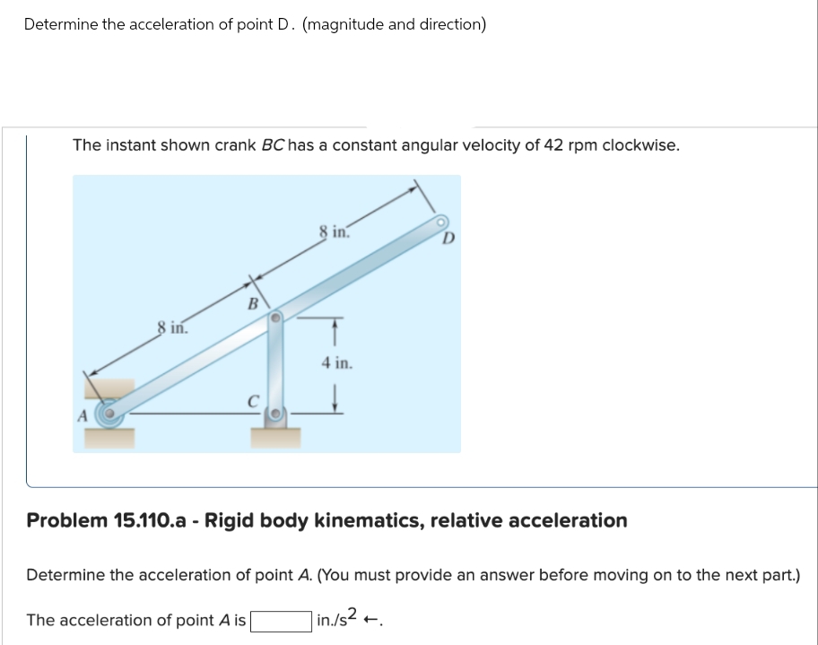 Determine the acceleration of point D. (magnitude and direction)
The instant shown crank BC has a constant angular velocity of 42 rpm clockwise.
A
8 in.
B
C
8 in.
The acceleration of point A is
4 in.
D
Problem 15.110.a - Rigid body kinematics, relative acceleration
Determine the acceleration of point A. (You must provide an answer before moving on to the next part.)
in./s² +.