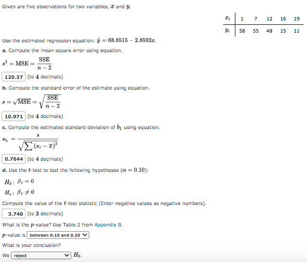 Given are five observations for two variables, a and y.
1
7
12
16
19
58
55
48
15
11
Use the estimated regression equation: ŷ = 68.8515 – 2.8592a.
a. Compute the mean square error using equation.
SSE
g? = MSE =
n - 2
120.37 (to 4 decimals)
b. Compute the standard error of the estimate using equation.
SSE
s = VMSE
n- 2
10.971 (to 4 decimals)
c. Compute the estimated standard deviation of bị using equation.
S =
0.7644 (to 4 decimals)
d. Use the t-test to test the following hypotheses (a =
0.10):
Ho: B1 = 0
H.: ß1 #0
Compute the value of the t-test statistic (Enter negative values as negative numbers).
3.740 (to 3 decimals)
What is the p-value? Use Table 2 from Appendix B.
p-value is between 0.10 and 0o.20 v
What is your conclusion?
We reject
v Họ.
