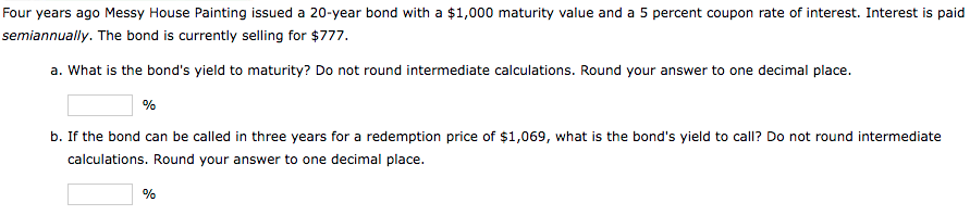 Four years ago Messy House Painting issued a 20-year bond with a $1,000 maturity value and a 5 percent coupon rate of interest. Interest is paid
semiannually. The bond is currently selling for $777.
a. What is the bond's yield to maturity? Do not round intermediate calculations. Round your answer to one decimal place.
%
b. If the bond can be called in three years for a redemption price of $1,069, what is the bond's yield to call? Do not round intermediate
calculations. Round your answer to one decimal place.
%
