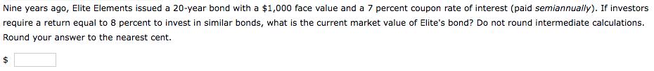 Nine years ago, Elite Elements issued a 20-year bond with a $1,000 face value and a 7 percent coupon rate of interest (paid semiannually). If investors
require a return equal to 8 percent to invest in similar bonds, what is the current market value of Elite's bond? Do not round intermediate calculations.
Round your answer to the nearest cent.
