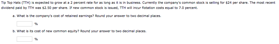 Tip Top Hats (TTH) is expected to grow at a 2 percent rate for as long as it is in business. Currently the company's common stock is selling for $24 per share. The most recent
dividend paid by TTH was $2.50 per share. If new common stock is issued, TTH will incur flotation costs equal to 7.0 percent.
a. What is the company's cost of retained earnings? Round your answer to two decimal places.
%
b. What is its cost of new common equity? Round your answer to two decimal places.
