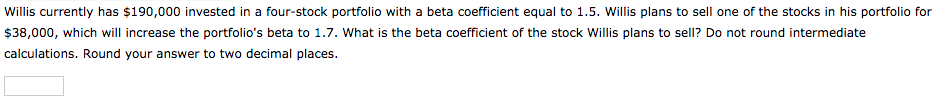 Willis currently has $190,000 invested in a four-stock portfolio with a beta coefficient equal to 1.5. Willis plans to sell one of the stocks in his portfolio for
$38,000, which will increase the portfolio's beta to 1.7. What is the beta coefficient of the stock Willis plans to sell? Do not round intermediate
calculations. Round your answer to two decimal places.
