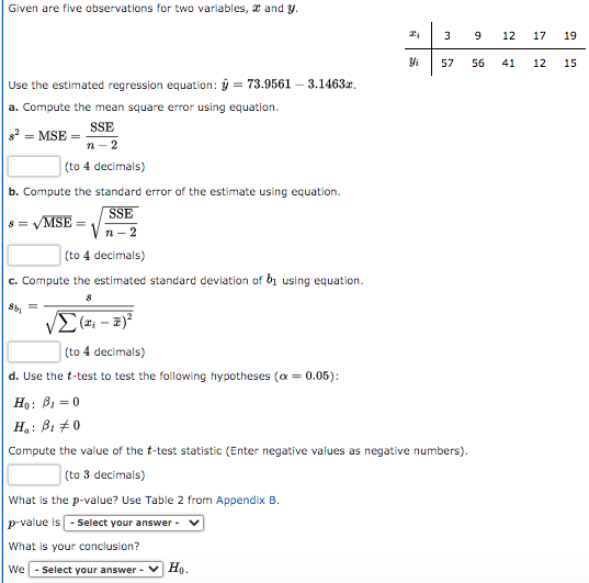 Given are five observations for two variables, x and y.
3
9
12
17
19
57
56
41
12
15
Use the estimated regression equation: ý = 73.9561 – 3.1463r,
a. Compute the mean square error using equation.
SSE
п - 2
s2 = MSE =
(to 4 decimals)
b. Compute the standard error of the estimate using equation.
SSE
8 = VMSE
n – 2
(to 4 decimals)
c. Compute the estimated standard deviation of b1 using equation.
(2; – 2)*
(to 4 decimals)
d. Use the t-test to test the following hypotheses (a = 0.05):
Ho: B1 = 0
H: B1 +0
Compute the value of the t-test statistic (Enter negative values as negative numbers).
| (to 3 decimals)
What is the p-value? Use Table 2 from Appendix B.
p-value is - Select your answer -
What is your conclusion?
We- Select your answer -
Ho.
