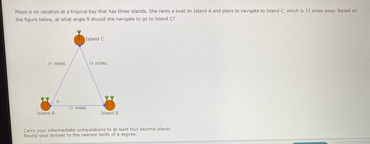 Maya is on vacation at a tropical bay that has three islands. She rents a boat on Island A and plans to navigate to Island C, which is 15 miles away. Based on
the figure below, at what angle 0 should she navigate to go to Island C?
Island C
15 miles
14 miles
12 miles
Island A
Island B
Carry your intermediate computations to at least four decimal places.
Round your answer to the nearest tenth of a degree.
