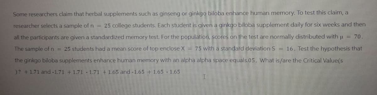 Some researchers claim that herbal supplements such as ginseng or ginkgo biloba enhance human memory. To test this claim, a
researcher selects a sample of n = 25 college students. Each student is given a ginkgo biloba supplement daily for six weeks and then
all the participants are given a standardized memory test. For the population, scores on the test are normally distributed with μ = 70.
The sample of n 25 students had a mean score of top enclose X 75 with a standard deviation S = 16. Test the hypothesis that
=
the ginkgo biloba supplements enhance human memory with an alpha alpha space equals.05. What is/are the Critical Value(s
)? +1.71 and -1.71 +1.71 1.71 + 1.65 and -1.65 + 1.65 -1.65
I