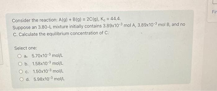 Consider the reaction: A(g) + B(g) = 2C(g), Kc = 44.4.
Suppose an 3.80-L mixture initially contains 3.89x10-3 mol A, 3.89x10-3 mol B, and no
C. Calculate the equilibrium concentration of C.
Select one:
O a. 5.70x10-3 mol/L
O b. 1.58x10-3 mol/L
O c.
1.50x103 mol/L
O d. 5.98x103 mol/L
Fir