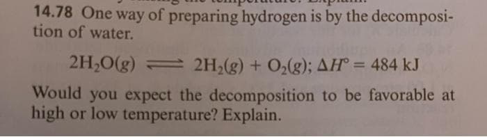 14.78 One way of preparing hydrogen is by the decomposi-
tion of water.
2H2O(g) 2H2(g) + O2(g); AH = 484 kJ
Would you expect the decomposition to be favorable at
high or low temperature? Explain.