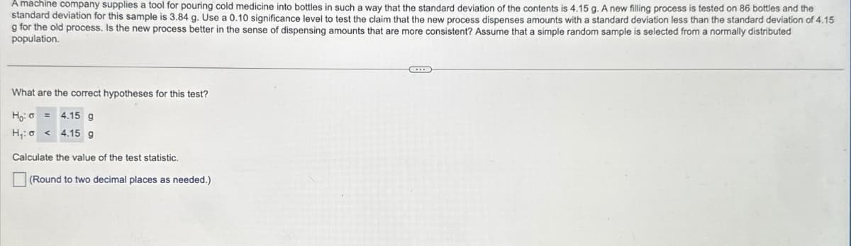 0
A machine company supplies a tool for pouring cold medicine into bottles in such a way that the standard deviation of the contents is 4.15 g. A new filling process is tested on 86 bottles and the
standard deviation for this sample is 3.84 g. Use a 0.10 significance level to test the claim that the new process dispenses amounts with a standard deviation less than the standard deviation of 4.15
g for the old process. Is the new process better in the sense of dispensing amounts that are more consistent? Assume that a simple random sample is selected from a normally distributed
population.
What are the correct hypotheses for this test?
Ho:
4.15 g
H₁:
4.15 g
Calculate the value of the test statistic.
(Round to two decimal places as needed.)