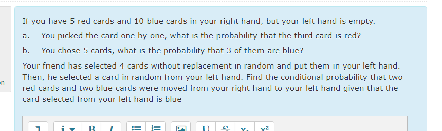 .......
......*..............
If you have 5 red cards and 10 blue cards in your right hand, but your left hand is empty.
а.
You picked the card one by one, what is the probability that the third card is red?
b.
You chose 5 cards, what is the probability that 3 of them are blue?
Your friend has selected 4 cards without replacement in random and put them in your left hand.
Then, he selected a card in random from your left hand. Find the conditional probability that two
red cards and two blue cards were moved from your right hand to your left hand given that the
card selected from your left hand is blue
n
Y.
v2
!
