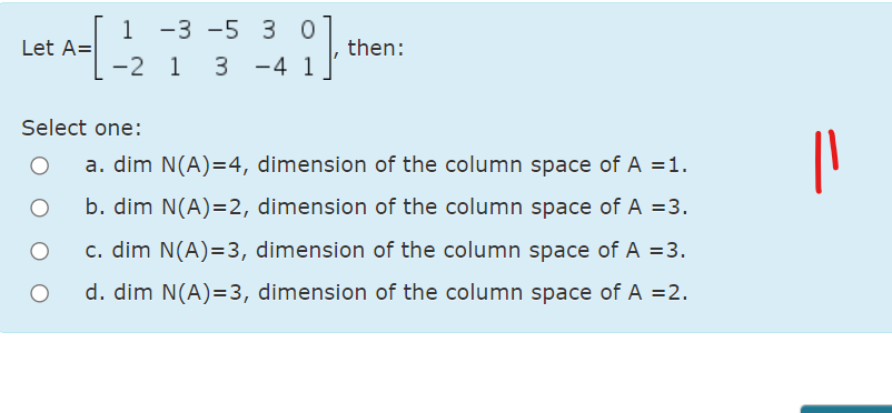 1 -3 -5 3
3 -4
0
then:
1
Let A=
-2 1
Select one:
a. dim N(A)=4, dimension of the column space of A =1.
b. dim N(A)=2, dimension of the column space of A =3.
c. dim N(A)=3, dimension of the column space of A =3.
d. dim N(A)=3, dimension of the column space of A =2.
