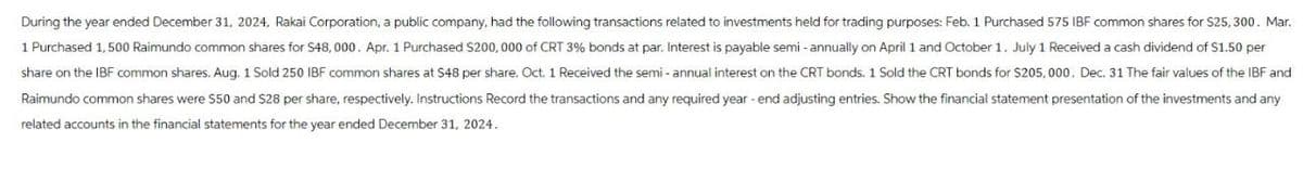 During the year ended December 31, 2024, Rakai Corporation, a public company, had the following transactions related to investments held for trading purposes: Feb. 1 Purchased 575 IBF common shares for $25,300. Mar.
1 Purchased 1,500 Raimundo common shares for $48,000. Apr. 1 Purchased $200,000 of CRT 3% bonds at par. Interest is payable semi-annually on April 1 and October 1. July 1 Received a cash dividend of $1.50 per
share on the IBF common shares. Aug. 1 Sold 250 IBF common shares at 548 per share. Oct. 1 Received the semi-annual interest on the CRT bonds. 1 Sold the CRT bonds for $205,000. Dec. 31 The fair values of the IBF and
Raimundo common shares were $50 and $28 per share, respectively. Instructions Record the transactions and any required year-end adjusting entries. Show the financial statement presentation of the investments and any
related accounts in the financial statements for the year ended December 31, 2024.