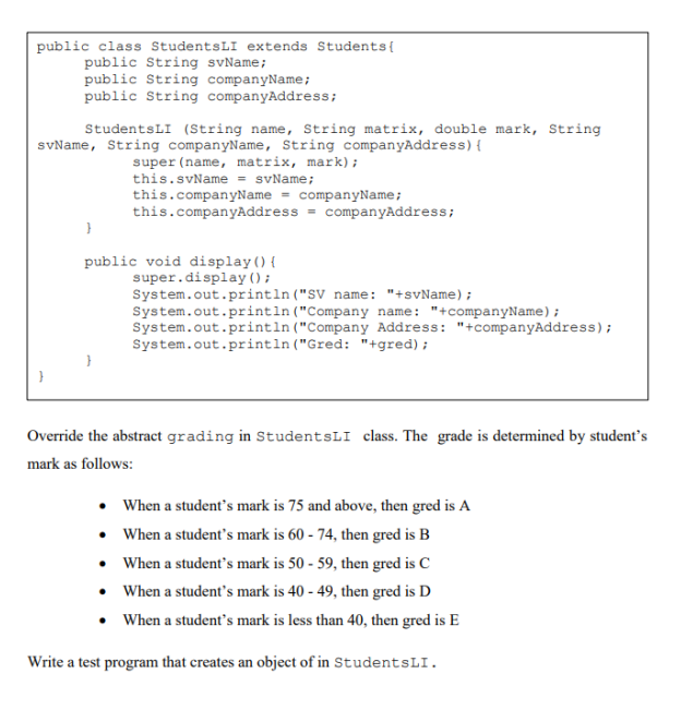 public class StudentsLI extends Students{
public String svName;
public String companyName;
public String companyAddress;
StudentsLI (String name, String matrix, double mark, String
svName, String companyName, String companyAddress){
super (name, matrix, mark);
this.svName = svName;
this.companyName = companyName;
this.companyAddress = companyAddress;
public void display(){
super.display () ;
System.out.println ("SV name: "+svName);
System.out.println ("Company name: "+companyName);
System.out.println ("Company Address: "+companyAddress);
System.out.printın ("Gred: "+gred);
Override the abstract grading in StudentsLI class. The grade is determined by student's
mark as follows:
• When a student's mark is 75 and above, then gred is A
• When a student's mark is 60 - 74, then gred is B
• When a student's mark is 50 - 59, then gred is C
• When a student's mark is 40 - 49, then gred is D
• When a student's mark is less than 40, then gred is E
Write a test program that creates an object of in StudentsLI.

