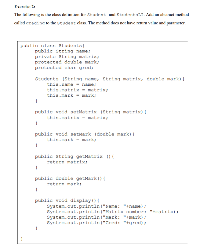 Exercise 2:
The following is the class definition for Student and StudentsLI. Add an abstract method
called grading to the Student class. The method does not have return value and parameter.
public class Students{
public String name;
private String matrix;
protected double mark;
protected char gred;
Students (String name, String matrix, double mark){
this.name = name;
this.matrix = matrix;
this.mark = mark;
}
public void setMatrix (String matrix){
this.matrix = matrix;
public void setMark (double mark){
this.mark = mark;
public String getMatrix (){
return matrix;
public double getMark(){
return mark;
public void display(){
System.out.println("Name: "+name);
System.out.println("Matrix number: "+matrix);
System.out.println("Mark: "+mark);
System.out.println("Gred: "+gred);
}
}
