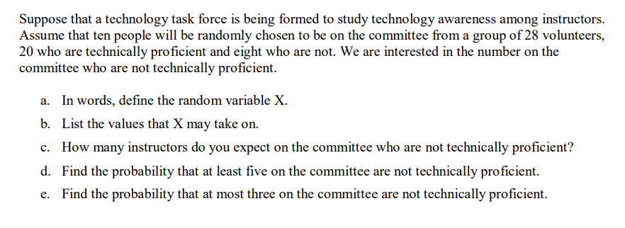 Suppose that a technology task force is being formed to study technology awareness among instructors.
Assume that ten people will be randomly chosen to be on the committee from a group of 28 volunteers,
20 who are technically proficient and eight who are not. We are interested in the number on the
committee who are not technically proficient.
a. In words, define the random variable X.
b. List the values that X may take on.
c. How many instructors do you expect on the committee who are not technically proficient?
d. Find the probability that at least five on the committee are not technically proficient.
e. Find the probability that at most three on the committee are not technically proficient.
