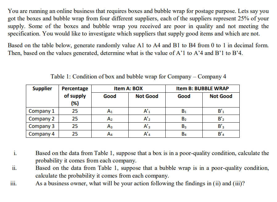 You are running an online business that requires boxes and bubble wrap for postage purpose. Lets say you
got the boxes and bubble wrap from four different suppliers, each of the suppliers represent 25% of your
supply. Some of the boxes and bubble wrap you received are poor in quality and not meeting the
specification. You would like to investigate which suppliers that supply good items and which are not.
Based on the table below, generate randomly value Al to A4 and B1 to B4 from 0 to 1 in decimal form.
Then, based on the values generated, determine what is the value of A’l to A'4 and B’1 to B'4.
Table 1: Condition of box and bubble wrap for Company – Company 4
Supplier
Percentage
of supply
Item A: BOX
Item B: BUBBLE WRAP
Good
Not Good
Good
Not Good
(%)
Company 1
25
A1
A’ı
B1
B'1
Company 2
25
A2
A'2
B2
B'2
Company 3
Company 4
25
Аз
A'3
Вз
B'3
25
A4
A'4
B4
B'4
i.
Based on the data from Table 1, suppose that a box is in a poor-quality condition, calculate the
probability it comes from each company.
Based on the data from Table 1, suppose that a bubble wrap is in a poor-quality condition,
calculate the probability it comes from each company.
As a business owner, what will be your action following the findings in (ii) and (iii)?
ii.
iii.
