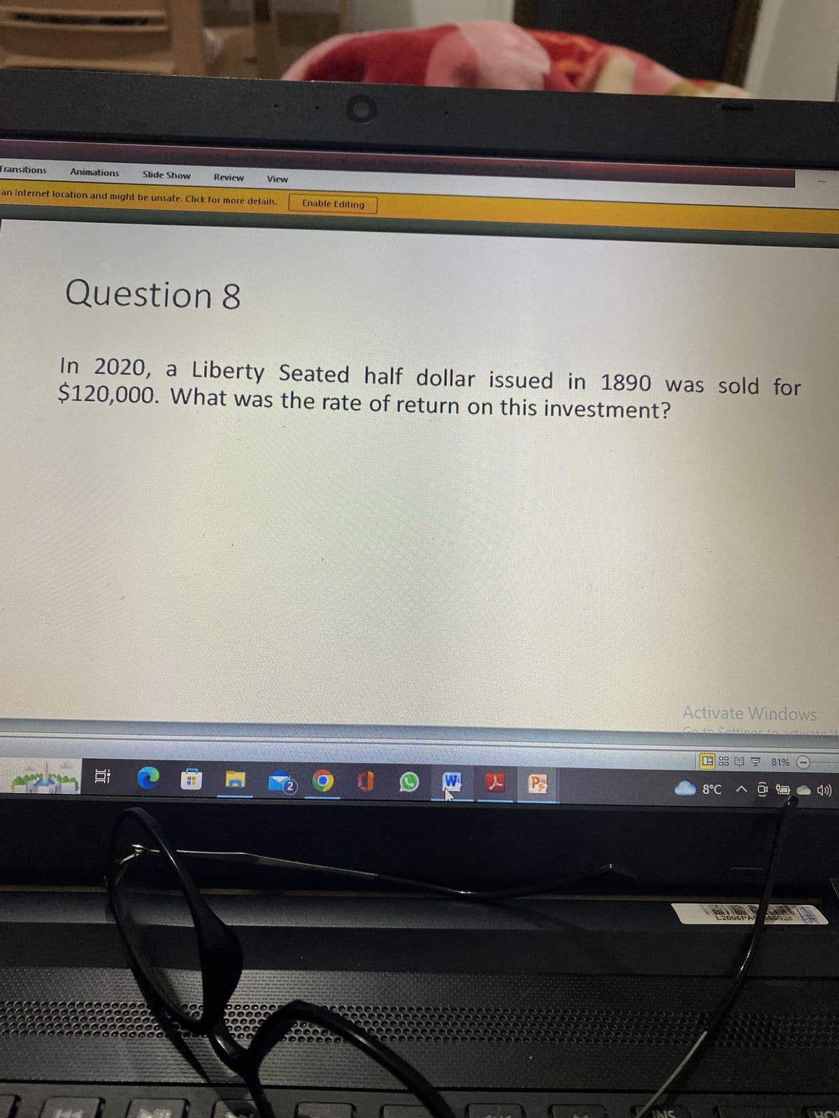 Transitions
Animations
Slide Show
Review
an Internet location and might be unsafe. Click for more details.
Question 8
O A
View
O
In 2020, a Liberty Seated half dollar issued in 1890 was sold for
$120,000. What was the rate of return on this investment?
HOE
Enable Editing
6900
F
P
Activate Windows.
Moto
P
1886 2 81%
8°C
L2005PA 650024