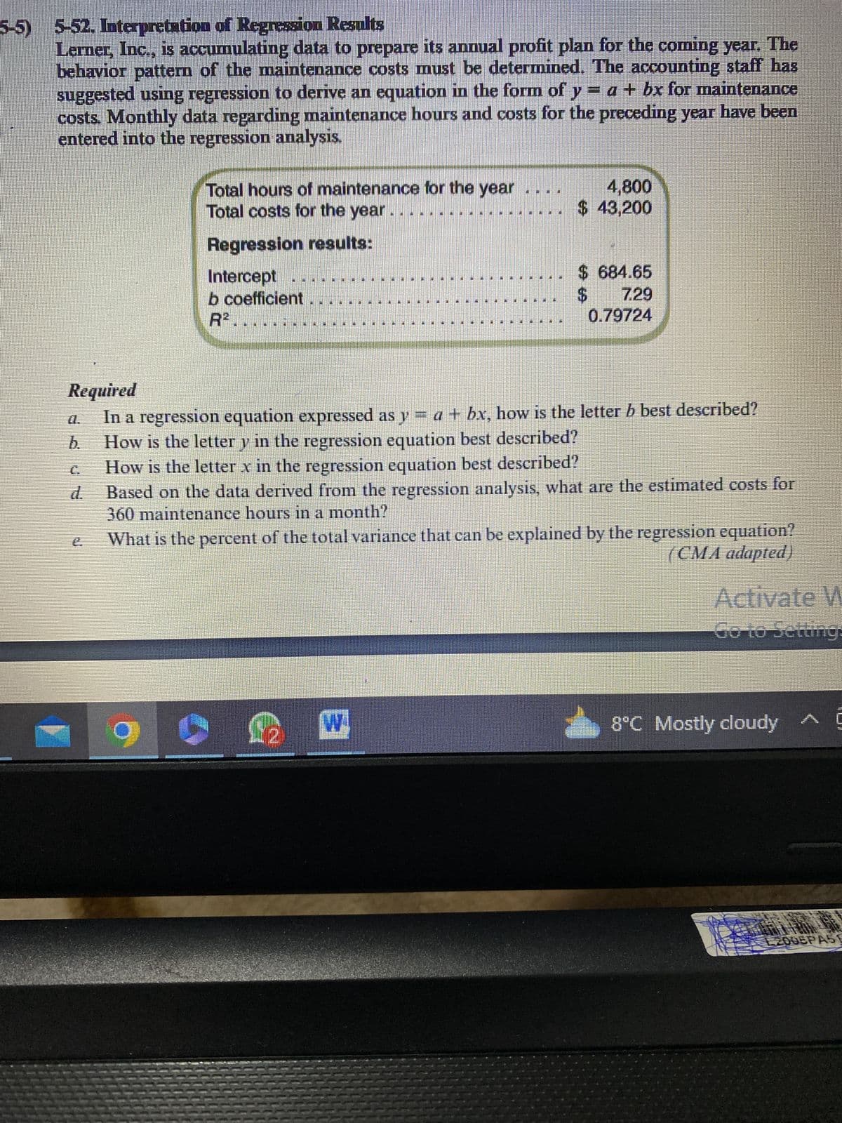 5-5) 5-52. Interpretation of Regression Results
Lerner, Inc., is accumulating data to prepare its annual profit plan for the coming year. The
behavior pattern of the maintenance costs must be determined. The accounting staff has
suggested using regression to derive an equation in the form of y = a + bx for maintenance
costs. Monthly data regarding maintenance hours and costs for the preceding year have been
entered into the regression analysis.
Total hours of maintenance for the year
Total costs for the year
Regression results:
Intercept
b coefficient
IMIT
4,800
$ 43,200
$
$ 684.65
7.29
0.79724
Required
In a regression equation expressed as y = a + bx, how is the letter b best described?
How is the letter y in the regression equation best described?
How is the letter x in the regression equation best described?
d. Based on the data derived from the regression analysis, what are the estimated costs for
360 maintenance hours in a month?
What is the percent of the total variance that can be explained by the regression equation?
(CMA adapted)
Activate W
Go to Settings
8°C Mostly cloudy
2006PASE