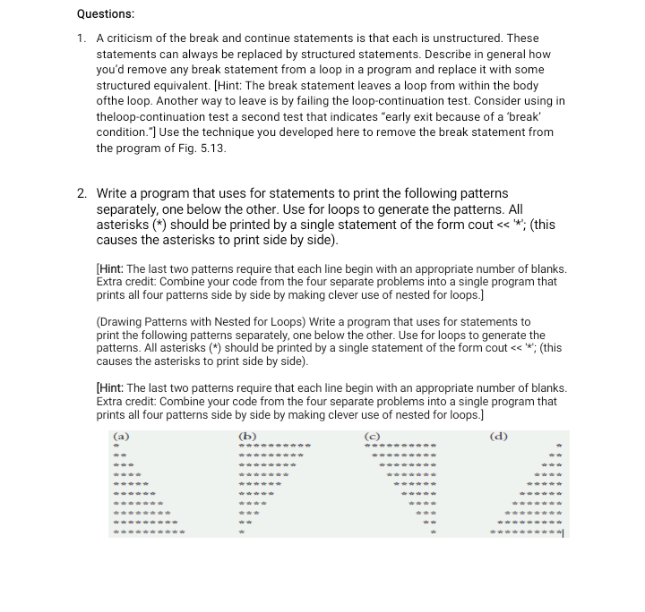 Questions:
1. A criticism of the break and continue statements is that each is unstructured. These
statements can always be replaced by structured statements. Describe in general how
you'd remove any break statement from a loop in a program and replace it with some
structured equivalent. [Hint: The break statement leaves a loop from within the body
ofthe loop. Another way to leave is by failing the loop-continuation test. Consider using in
theloop-continuation test a second test that indicates "early exit because of a 'break'
condition."] Use the technique you developed here to remove the break statement from
the program of Fig. 5.13.
2. Write a program that uses for statements to print the following patterns
separately, one below the other. Use for loops to generate the patterns. All
asterisks (*) should be printed by a single statement of the form cout << *; (this
causes the asterisks to print side by side).
[Hint: The last two patterns require that each line begin with an appropriate number of blanks.
Extra credit: Combine your code from the four separate problems into a single program that
prints all four patterns side by side by making clever use of nested for loops.]
(Drawing Patterns with Nested for Loops) Write a program that uses for statements to
print the following patterns separately, one below the other. Use for loops to generate the
patterns. All asterisks (*) should be printed by a single statement of the form cout <« *; (this
causes the asterisks to print side by side).
[Hint: The last two patterns require that each line begin with an appropriate number of blanks.
Extra credit: Combine your code from the four separate problems into a single program that
prints all four patterns side by side by making clever use of nested for loops.)
(b)
(c)
(d)
