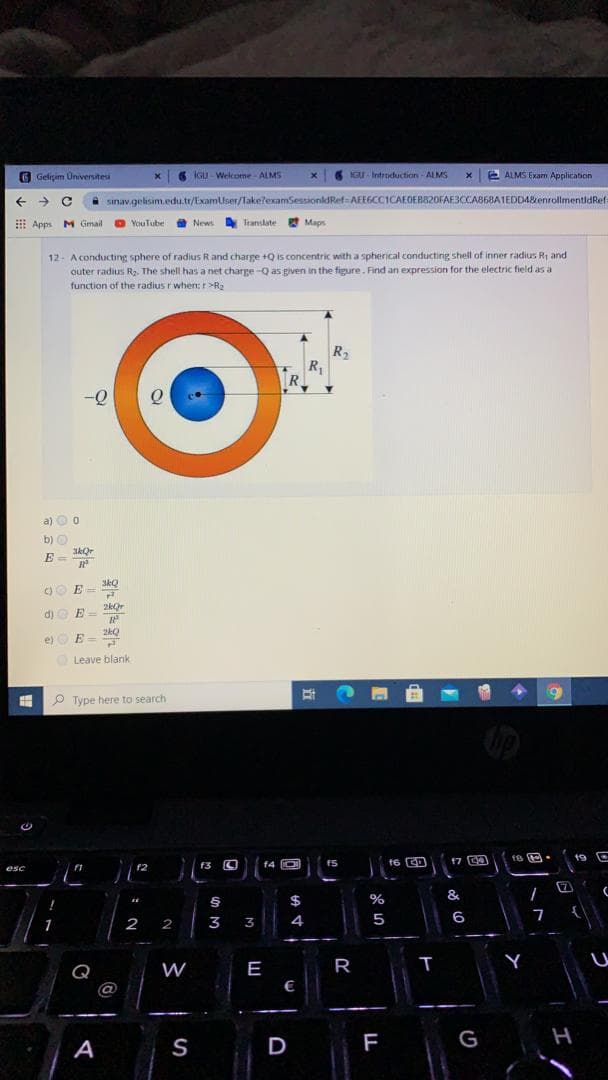 O Geliçim Universitesi
6 IGU - Welcome- ALMS
IGU Introduction ALMS
e ALMS Exam Application
->
sinav.gelisim.edu.tr/ExamUser/TakelexamSessionldRef AEEGCCICAEOEB820FAE3CCAB68AIEDD4&enrollmentidRef
E Apps M Gmail
O YouTube
O News
Translate
Maps
12- A conducting sphere of radius Rand charge +Q is concentric with a spherical conducting shell of inner radius Ri and
outer radius R2, The shell has a net charge -Q as given in the figure. Find an expression for the electric field as a
function of the radius r when:r>R2
R2
R
R
a) O o
b) O
E
SkQ
)O E-
2kor
d) O E-
2kQ
e)
E =
Leave blank
P Type here to search
f6 G回
17 CO
19 C
f2
f4 O
f5
esc
&
$
2
2
3
3
4
5
6
W
E
R
Q
@
€
A
S
D
F
G
