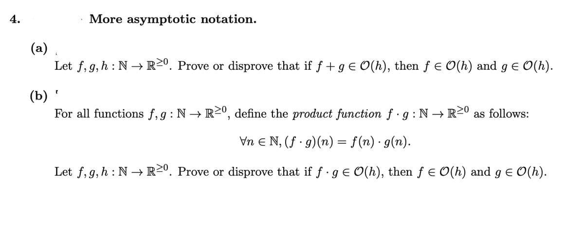 4.
More asymptotic notation.
(a)
Let f, g,h : N → R²º. Prove or disprove that if f +g E O(h), then f E O(h) and g E O(h).
(b)
For all functions f, g : N → R20, define the product function f g:N→ R2º as follows:
Vn E N, (f · g)(n) = f(n) · g(n).
Let f, g, h : N → R²º. Prove or disprove that if f · g E O(h), then f E O(h) and g E O(h).
