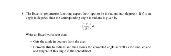 8. The Excel trigonometric functions expect their input to be in radians (not degrees). If d is an
angle in degrees, then the corresponding angle in radians is given by
d.
180
Write an Excel worksheet that:
• Gets the angle in degrees from the user.
• Converts this to radians and then stores the converted angle as well as the sine, cosine
and tangent of this angle in the spreadsheet.
