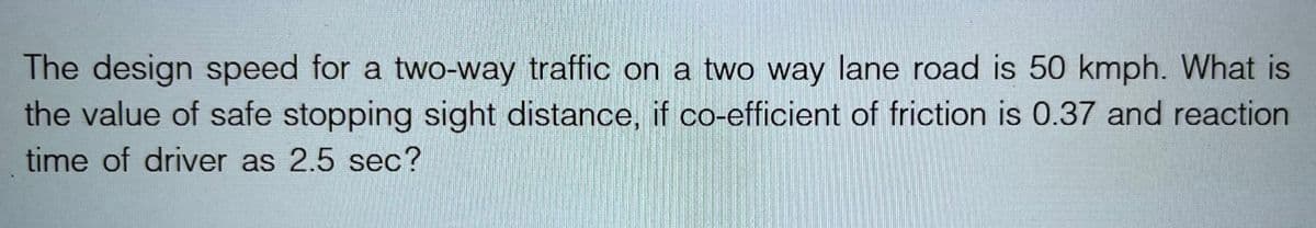 The design speed for a two-way traffic on a two way lane road is 50 kmph. What is
the value of safe stopping sight distance, if co-efficient of friction is 0.37 and reaction
time of driver as 2.5 sec?