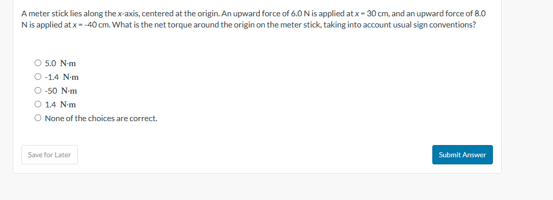 A meter stick lies along the x-axis, centered at the origin. An upward force of 6.0 N is applied at x = 30 cm, and an upward force of 8.0
N is applied at x = -40 cm. What is the net torque around the origin on the meter stick, taking into account usual sign conventions?
O 5.0 N.m
O -1.4 N.m
O -50 N-m
O 1.4 N.m
O None of the choices are correct.
Save for Later
Submit Answer