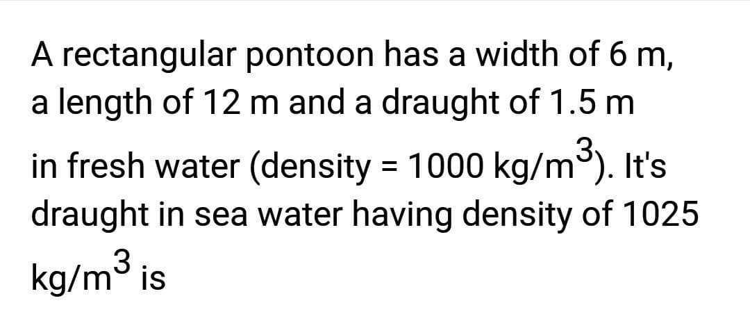 A rectangular pontoon has a width of 6 m,
a length of 12 m and a draught of 1.5 m
in fresh water (density = 1000 kg/m³). It's
draught in sea water having density of 1025
kg/m³ is