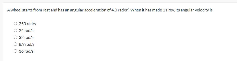 A wheel starts from rest and has an angular acceleration of 4.0 rad/s². When it has made 11 rev, its angular velocity is
250 rad/s
O 24 rad/s
32 rad/s
O 8.9 rad/s
16 rad/s