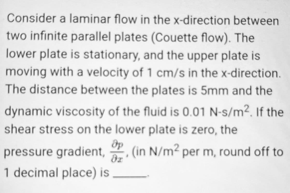 Consider a laminar flow in the x-direction between
two infinite parallel plates (Couette flow). The
lower plate is stationary, and the upper plate is
moving with a velocity of 1 cm/s in the x-direction.
The distance between the plates is 5mm and the
dynamic viscosity of the fluid is 0.01 N-s/m². If the
shear stress on the lower plate is zero, the
Әр
pressure gradient, (in N/m² per m, round off to
əx
1 decimal place) is