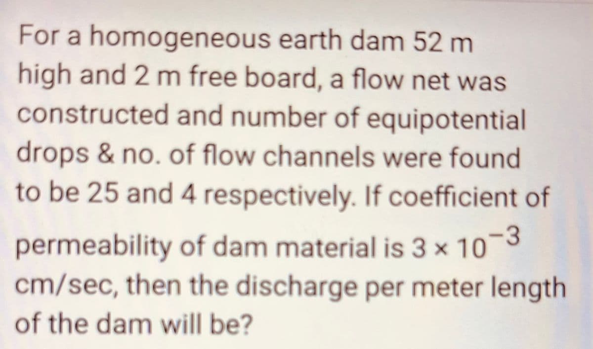 For a homogeneous earth dam 52 m
high and 2 m free board, a flow net was
constructed and number of equipotential
drops & no. of flow channels were found
to be 25 and 4 respectively. If coefficient of
permeability of dam material is 3 x 10-3
cm/sec, then the discharge per meter length
of the dam will be?