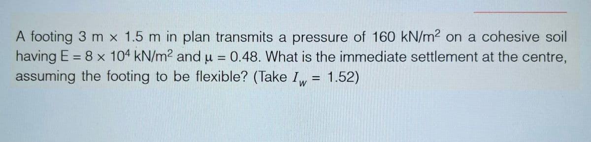 A footing 3 m x 1.5 m in plan transmits a pressure of 160 kN/m² on a cohesive soil
having E = 8 x 104 kN/m² and μ = 0.48. What is the immediate settlement at the centre,
assuming the footing to be flexible? (Take Iw= 1.52)
W