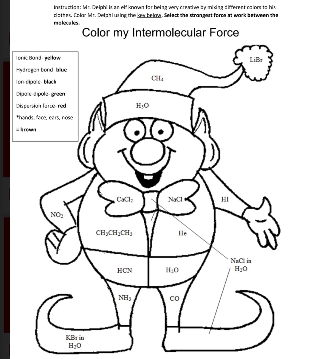 Instruction: Mr. Delphi is an elf known for being very creative by mixing different colors to his
clothes. Color Mr. Delphi using the key below. Select the strongest force at work between the
molecules.
Color my Intermolecular Force
lonic Bond- yellow
Hydrogen bond-blue
lon-dipole- black
Dipole-dipole-green
Dispersion force- red
*hands, face, ears, nose
= brown
NO2
KBr in
H₂O
CaCl₂
CH3CH2CH3
HCN
NH3
H3O
CH4
NaCl
He
H₂O
CO
HI
LiBr
NaCl in
H₂O