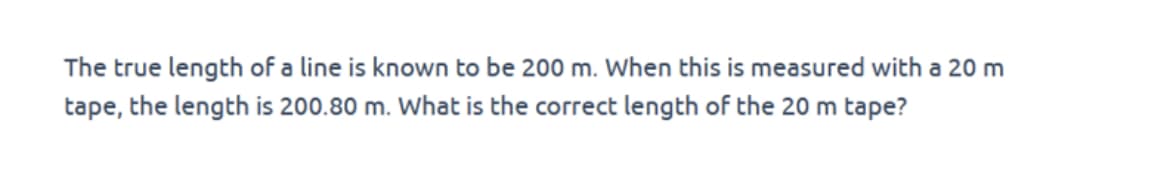 The true length of a line is known to be 200 m. When this is measured with a 20 m
tape, the length is 200.80 m. What is the correct length of the 20 m tape?