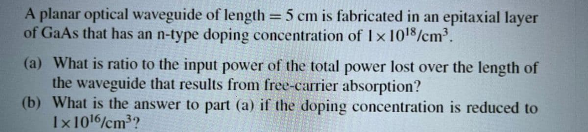 A planar optical waveguide of length = 5 cm is fabricated in an epitaxial layer
of GaAs that has an n-type doping concentration of 1×10¹8/cm³.
(a) What is ratio to the input power of the total power lost over the length of
the waveguide that results from free-carrier absorption?
(b) What is the answer to part (a) if the doping concentration is reduced to
1x10¹6/cm³?
